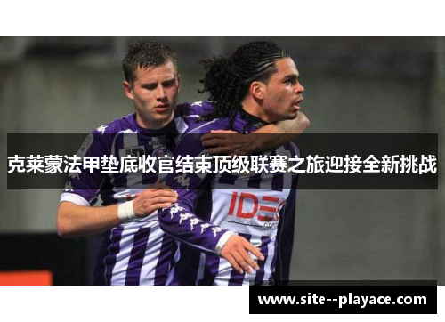 克莱蒙法甲垫底收官结束顶级联赛之旅迎接全新挑战
