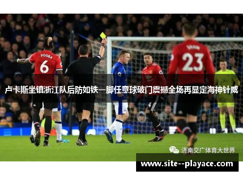 卢卡斯坐镇浙江队后防如铁一脚任意球破门震撼全场再显定海神针威