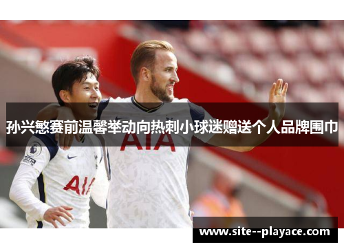 孙兴慜赛前温馨举动向热刺小球迷赠送个人品牌围巾