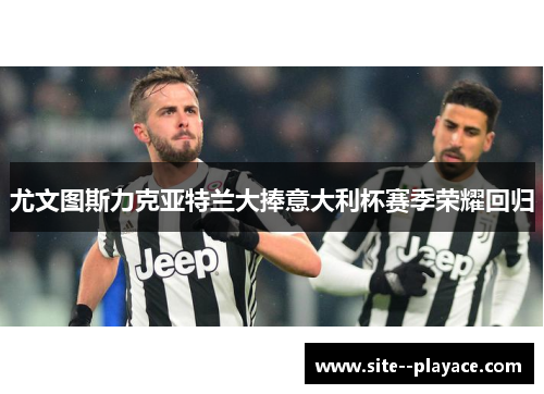 尤文图斯力克亚特兰大捧意大利杯赛季荣耀回归